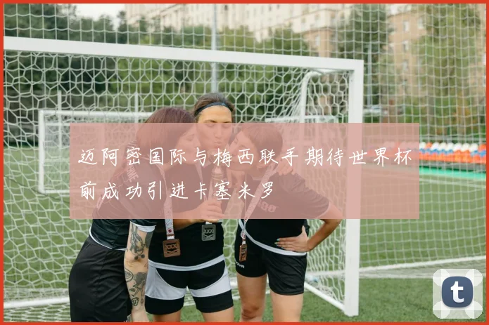 迈阿密国际与梅西联手期待世界杯前成功引进卡塞米罗