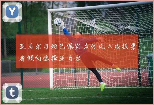 亚马尔与姆巴佩实力对比六成投票者倾向选择亚马尔