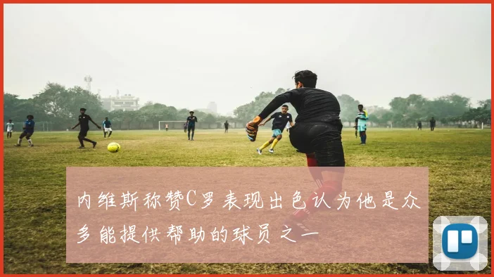 内维斯称赞C罗表现出色认为他是众多能提供帮助的球员之一