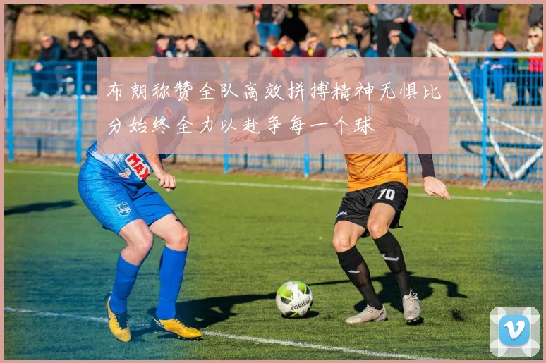 布朗称赞全队高效拼搏精神无惧比分始终全力以赴争每一个球