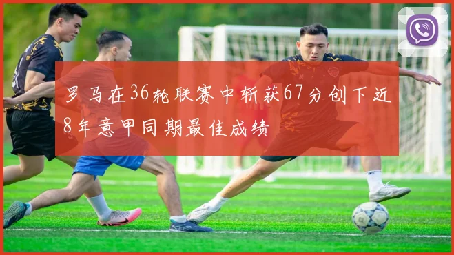 罗马在36轮联赛中斩获67分创下近8年意甲同期最佳成绩