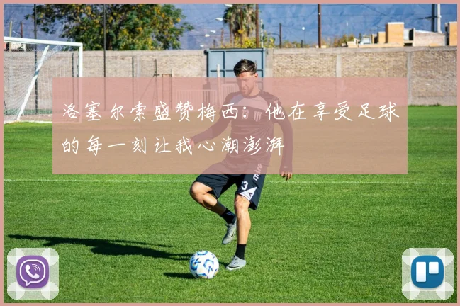 洛塞尔索盛赞梅西：他在享受足球的每一刻让我心潮澎湃