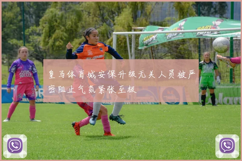 皇马体育城安保升级无关人员被严密阻止气氛紧张至极