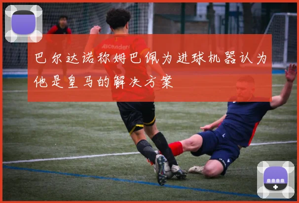 巴尔达诺称姆巴佩为进球机器认为他是皇马的解决方案