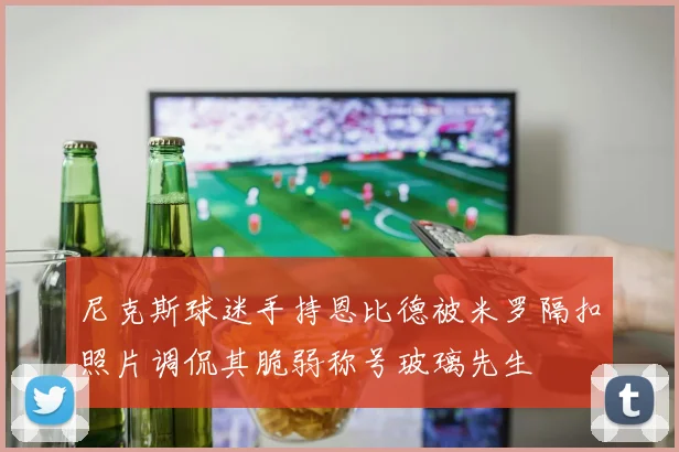 尼克斯球迷手持恩比德被米罗隔扣照片调侃其脆弱称号玻璃先生