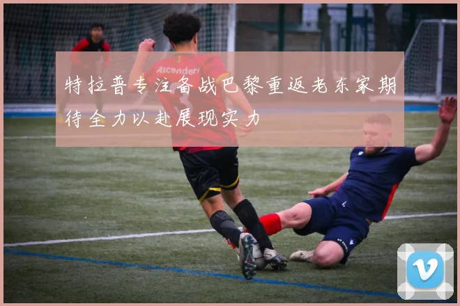 特拉普专注备战巴黎重返老东家期待全力以赴展现实力